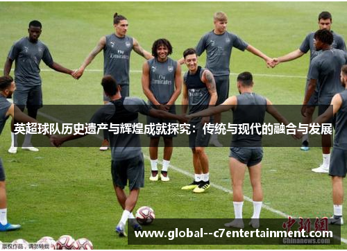 英超球队历史遗产与辉煌成就探究:传统与现代的融合与发展 英超球队历史遗产与辉煌成就探究:传统与现代的融合与发展