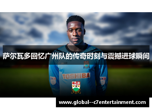 萨尔瓦多回忆广州队的传奇时刻与震撼进球瞬间 萨尔瓦多回忆广州队的传奇时刻与震撼进球瞬间
