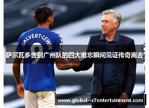 萨尔瓦多告别广州队的四大难忘瞬间见证传奇离去 萨尔瓦多告别广州队的四大难忘瞬间见证传奇离去