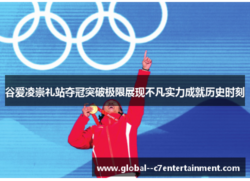 谷爱凌崇礼站夺冠突破极限展现不凡实力成就历史时刻 谷爱凌崇礼站夺冠突破极限展现不凡实力成就历史时刻
