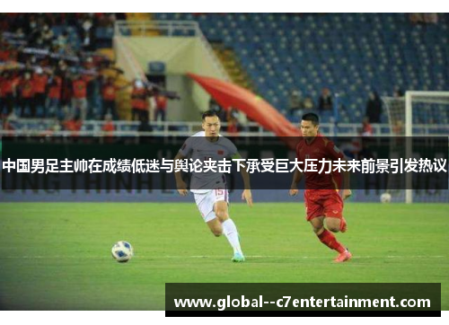 中国男足主帅在成绩低迷与舆论夹击下承受巨大压力未来前景引发热议