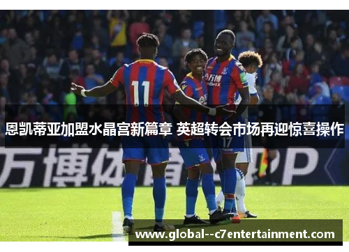恩凯蒂亚加盟水晶宫新篇章 英超转会市场再迎惊喜操作