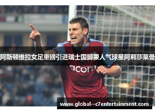 阿斯顿维拉女足重磅引进瑞士国脚兼人气球星阿莉莎莱曼