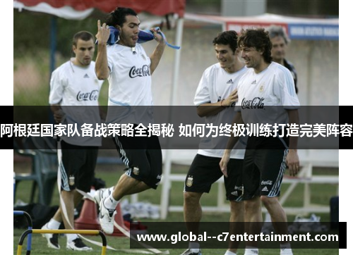 阿根廷国家队备战策略全揭秘 如何为终极训练打造完美阵容