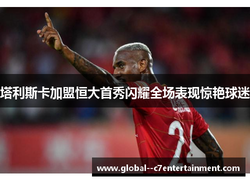 塔利斯卡加盟恒大首秀闪耀全场表现惊艳球迷